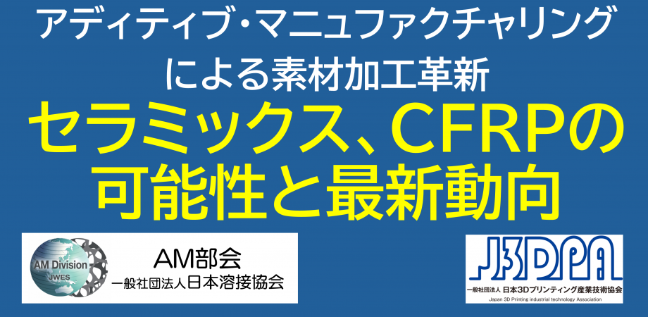 【日本溶接協会AM部会・日本3Dプリンティング産業技術協会ジョイントセミナー】「アディティブ・マニュファクチャリングによる素材加工革新 ～ セラミックス、CFRPの可能性と最新動向」